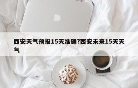 西安天气预报15天准确?西安未来15天天气